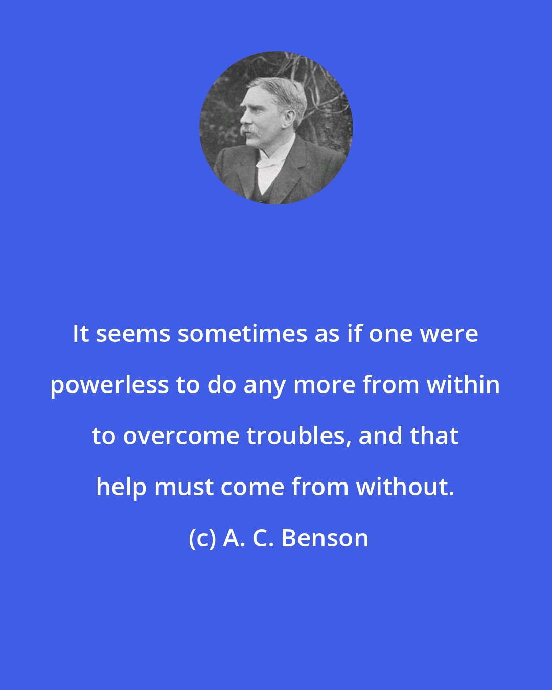 A. C. Benson: It seems sometimes as if one were powerless to do any more from within to overcome troubles, and that help must come from without.