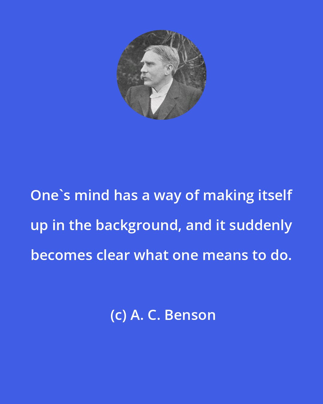 A. C. Benson: One's mind has a way of making itself up in the background, and it suddenly becomes clear what one means to do.