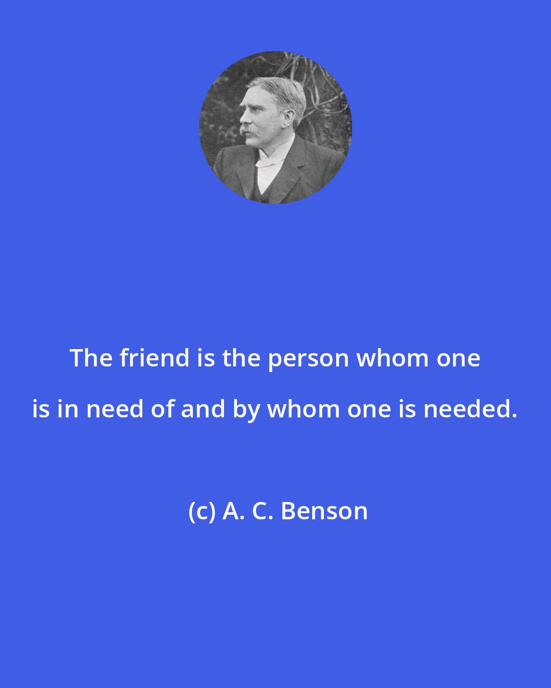 A. C. Benson: The friend is the person whom one is in need of and by whom one is needed.