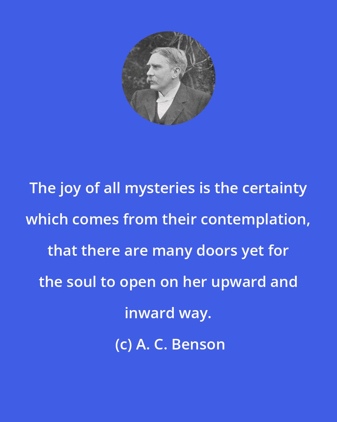 A. C. Benson: The joy of all mysteries is the certainty which comes from their contemplation, that there are many doors yet for the soul to open on her upward and inward way.