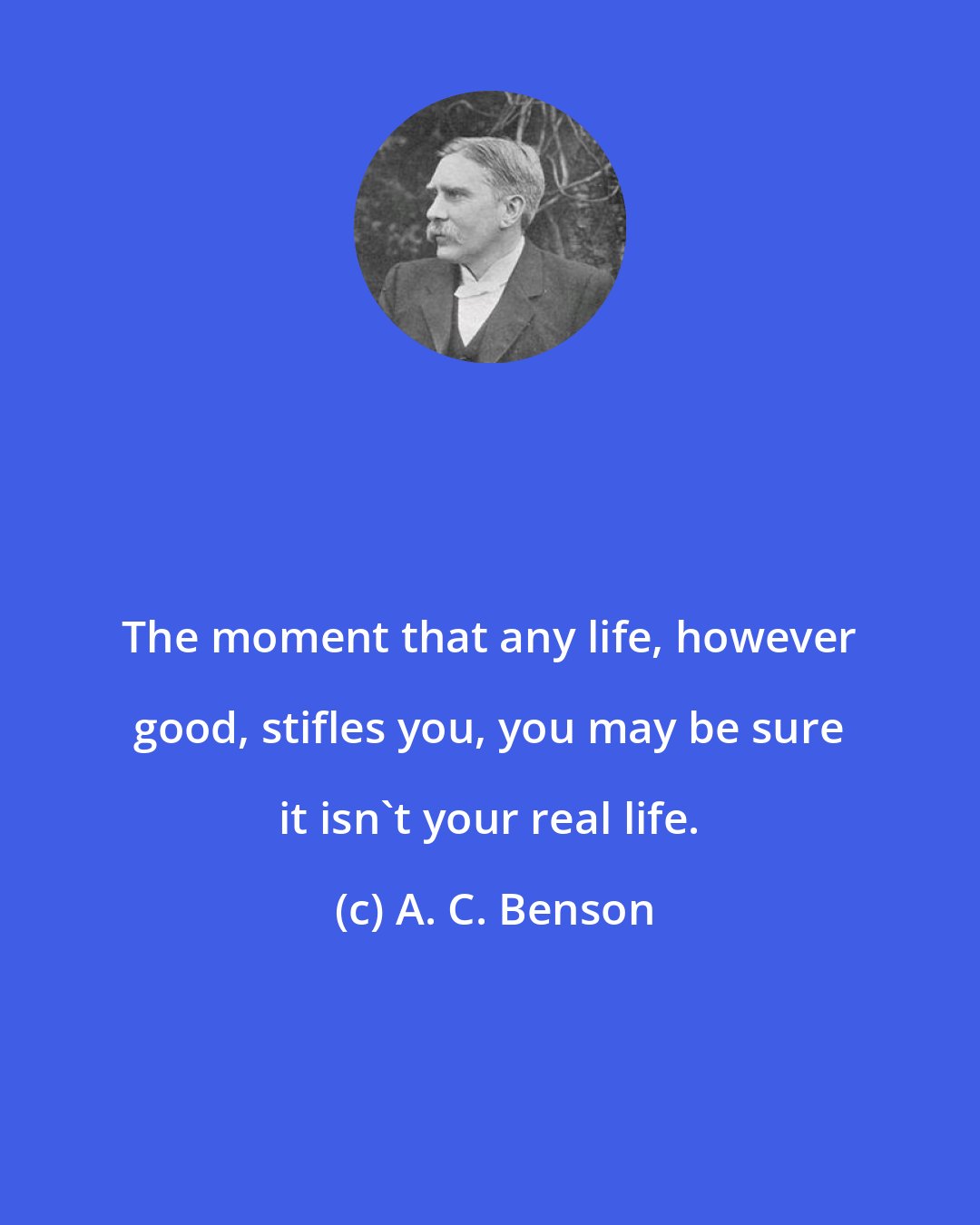 A. C. Benson: The moment that any life, however good, stifles you, you may be sure it isn't your real life.