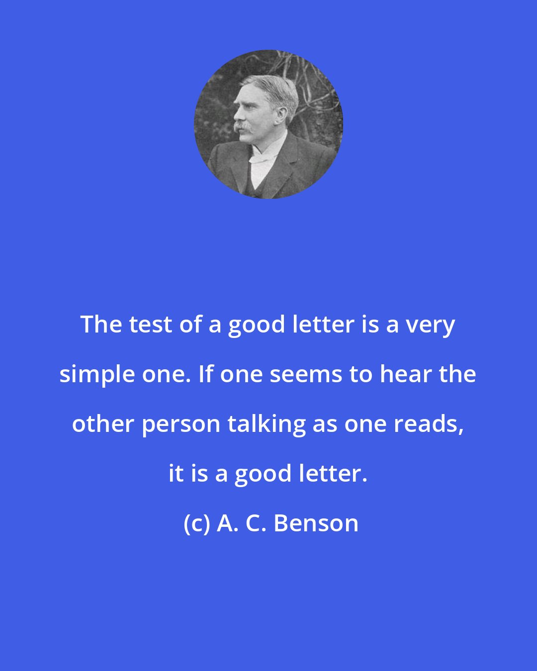 A. C. Benson: The test of a good letter is a very simple one. If one seems to hear the other person talking as one reads, it is a good letter.