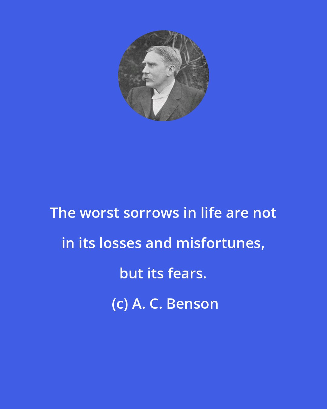 A. C. Benson: The worst sorrows in life are not in its losses and misfortunes, but its fears.