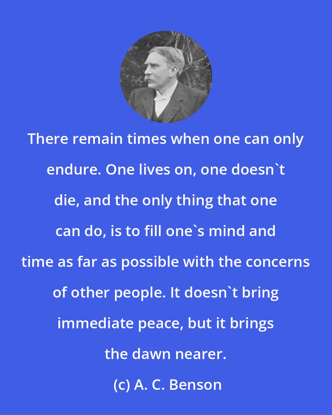 A. C. Benson: There remain times when one can only endure. One lives on, one doesn't die, and the only thing that one can do, is to fill one's mind and time as far as possible with the concerns of other people. It doesn't bring immediate peace, but it brings the dawn nearer.