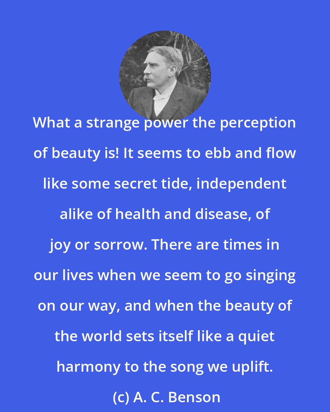 A. C. Benson: What a strange power the perception of beauty is! It seems to ebb and flow like some secret tide, independent alike of health and disease, of joy or sorrow. There are times in our lives when we seem to go singing on our way, and when the beauty of the world sets itself like a quiet harmony to the song we uplift.