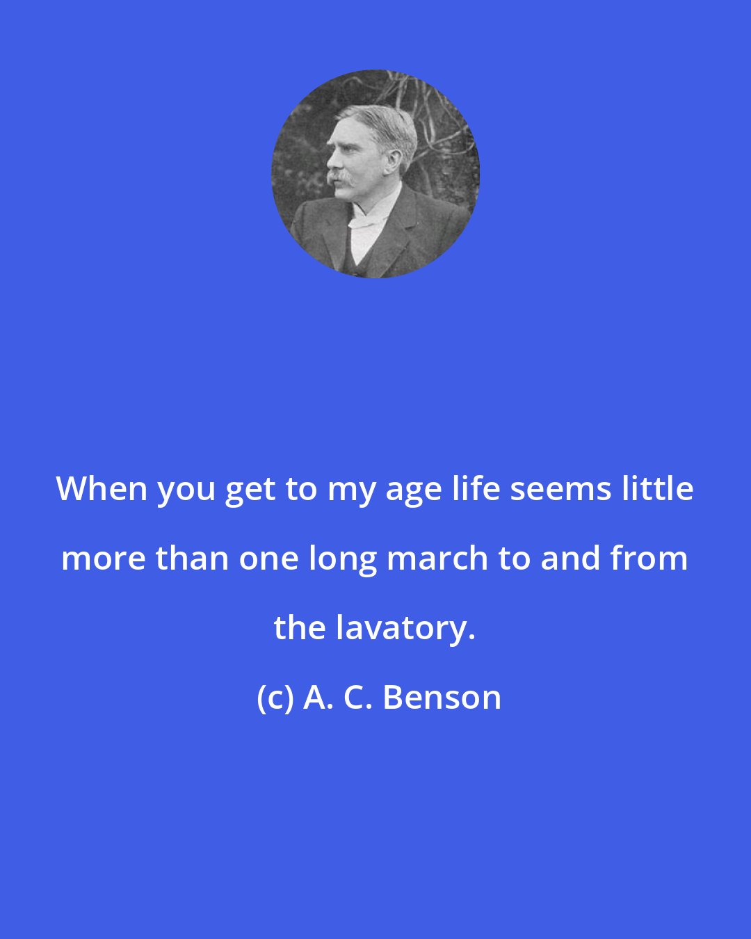 A. C. Benson: When you get to my age life seems little more than one long march to and from the lavatory.