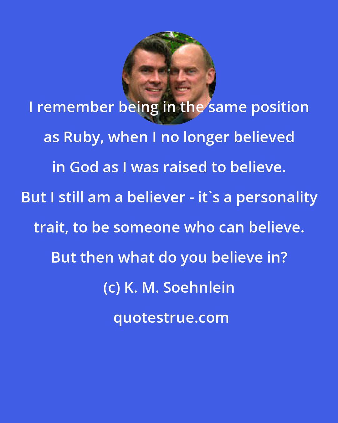 K. M. Soehnlein: I remember being in the same position as Ruby, when I no longer believed in God as I was raised to believe. But I still am a believer - it's a personality trait, to be someone who can believe. But then what do you believe in?