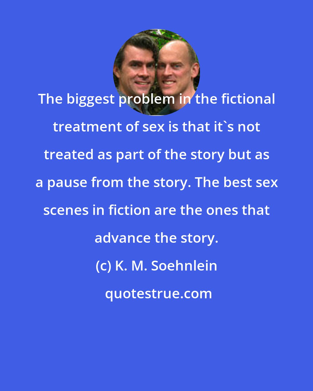 K. M. Soehnlein: The biggest problem in the fictional treatment of sex is that it's not treated as part of the story but as a pause from the story. The best sex scenes in fiction are the ones that advance the story.