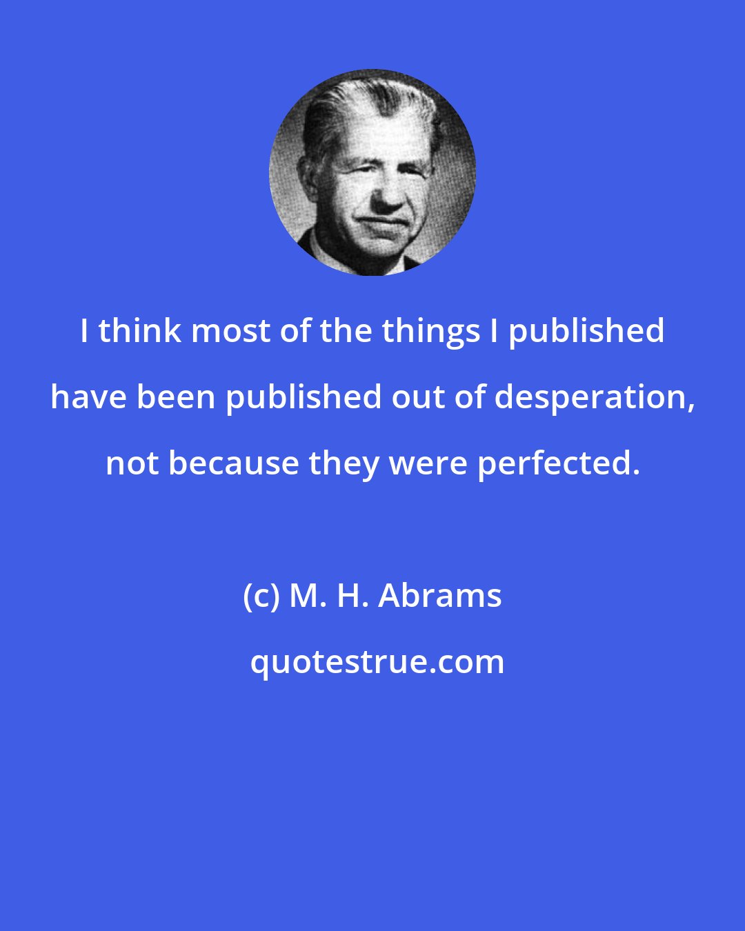 M. H. Abrams: I think most of the things I published have been published out of desperation, not because they were perfected.