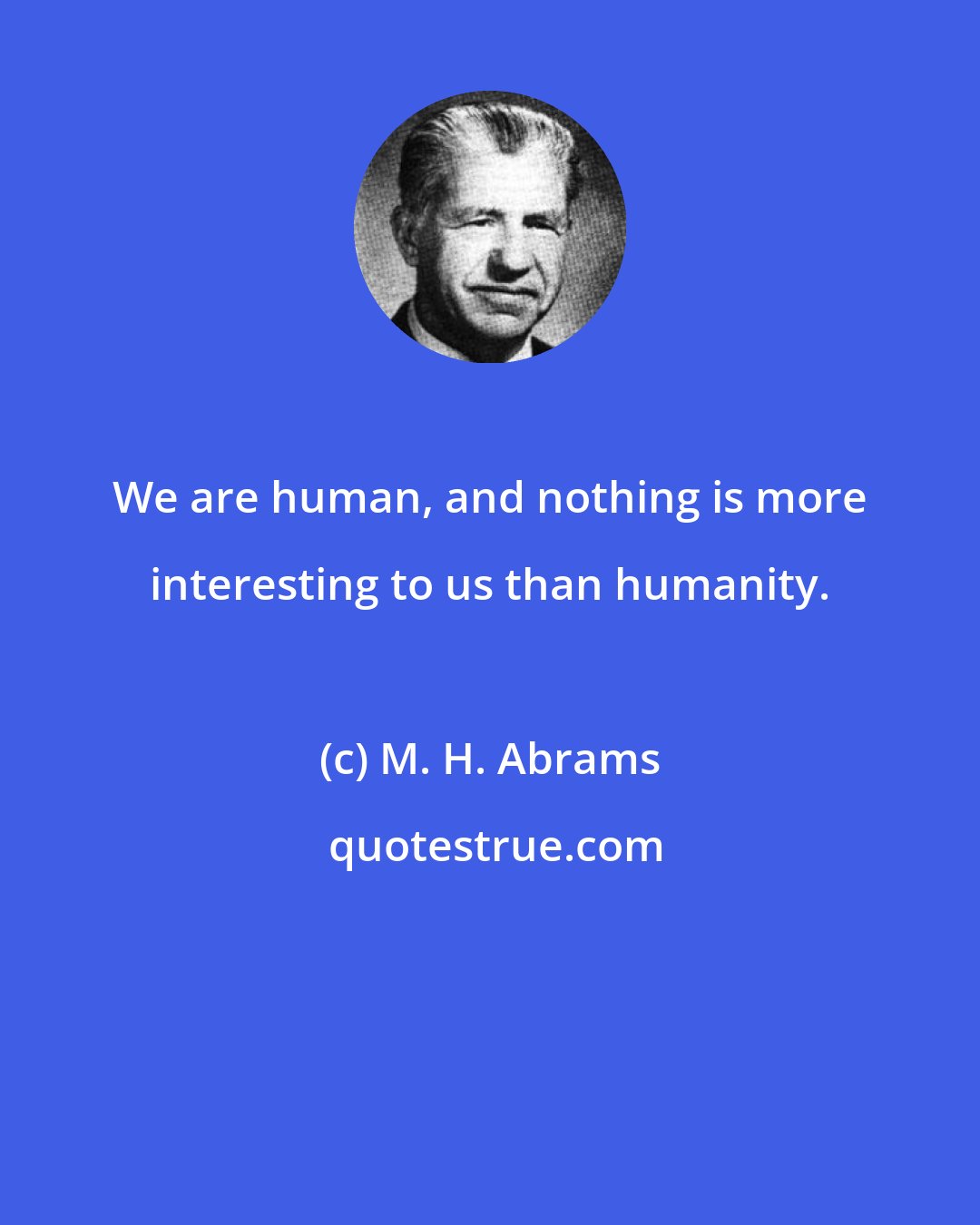 M. H. Abrams: We are human, and nothing is more interesting to us than humanity.