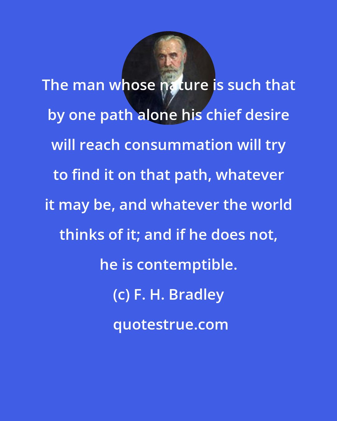 F. H. Bradley: The man whose nature is such that by one path alone his chief desire will reach consummation will try to find it on that path, whatever it may be, and whatever the world thinks of it; and if he does not, he is contemptible.