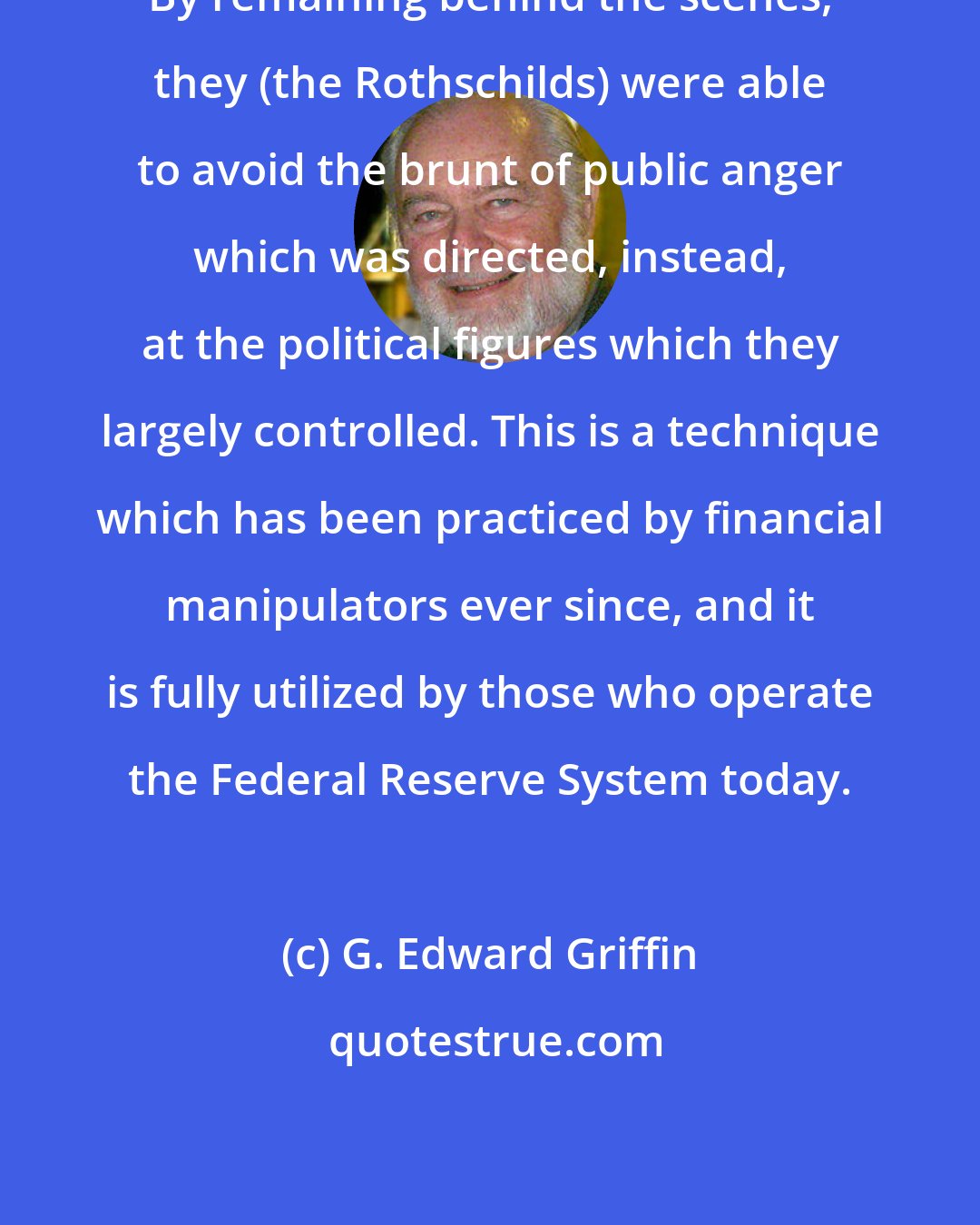 G. Edward Griffin: By remaining behind the scenes, they (the Rothschilds) were able to avoid the brunt of public anger which was directed, instead, at the political figures which they largely controlled. This is a technique which has been practiced by financial manipulators ever since, and it is fully utilized by those who operate the Federal Reserve System today.