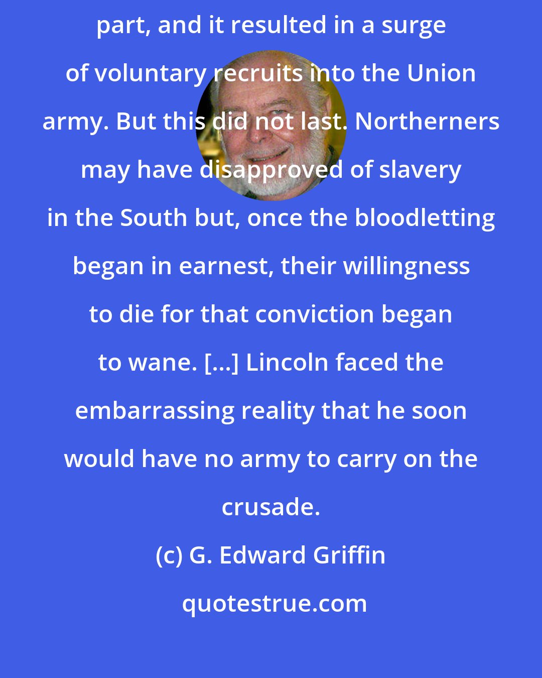 G. Edward Griffin: Converting the war into an antislavery crusade was a brilliant move on Lincoln's part, and it resulted in a surge of voluntary recruits into the Union army. But this did not last. Northerners may have disapproved of slavery in the South but, once the bloodletting began in earnest, their willingness to die for that conviction began to wane. [...] Lincoln faced the embarrassing reality that he soon would have no army to carry on the crusade.