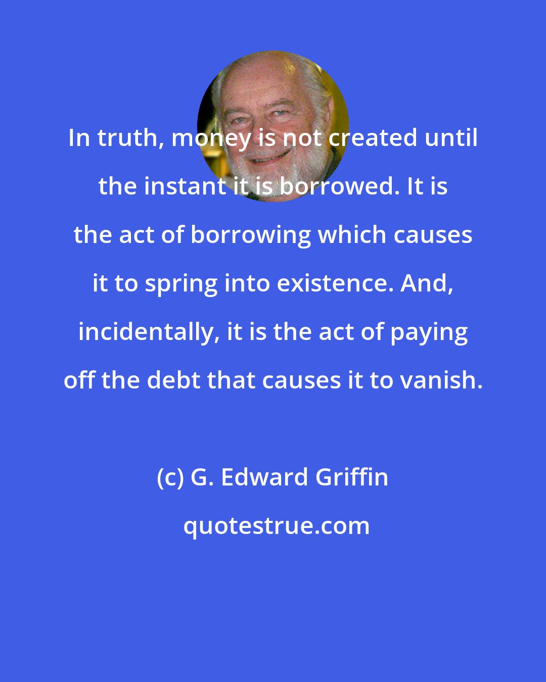 G. Edward Griffin: In truth, money is not created until the instant it is borrowed. It is the act of borrowing which causes it to spring into existence. And, incidentally, it is the act of paying off the debt that causes it to vanish.