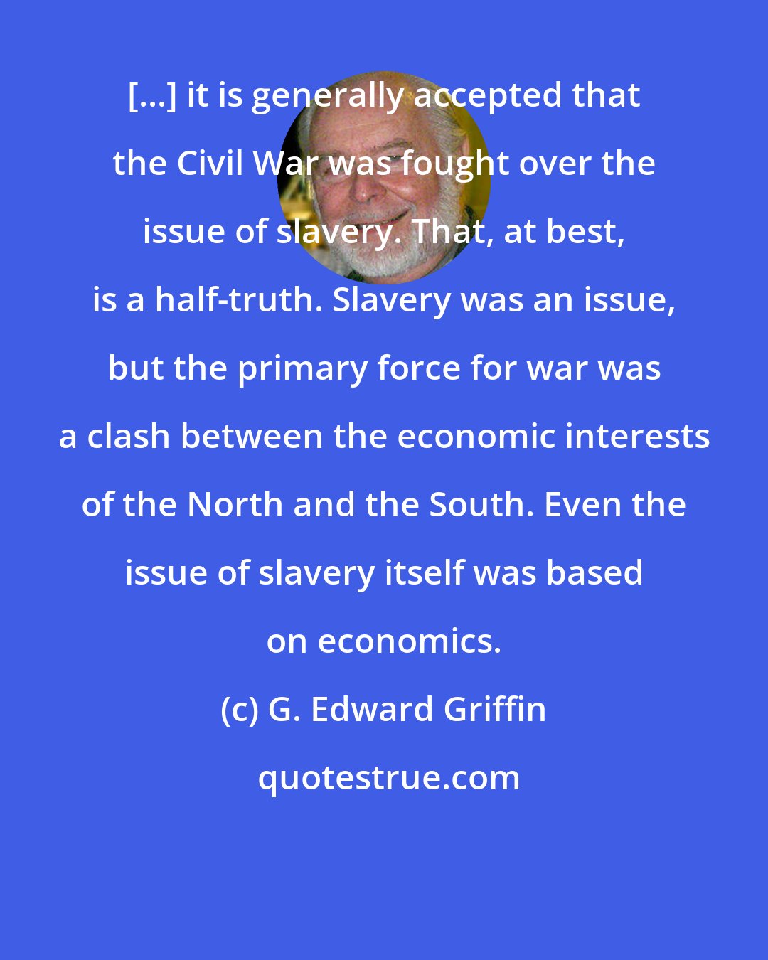 G. Edward Griffin: [...] it is generally accepted that the Civil War was fought over the issue of slavery. That, at best, is a half-truth. Slavery was an issue, but the primary force for war was a clash between the economic interests of the North and the South. Even the issue of slavery itself was based on economics.