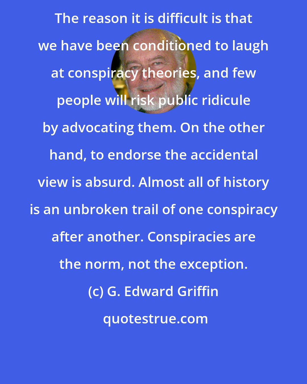 G. Edward Griffin: The reason it is difficult is that we have been conditioned to laugh at conspiracy theories, and few people will risk public ridicule by advocating them. On the other hand, to endorse the accidental view is absurd. Almost all of history is an unbroken trail of one conspiracy after another. Conspiracies are the norm, not the exception.