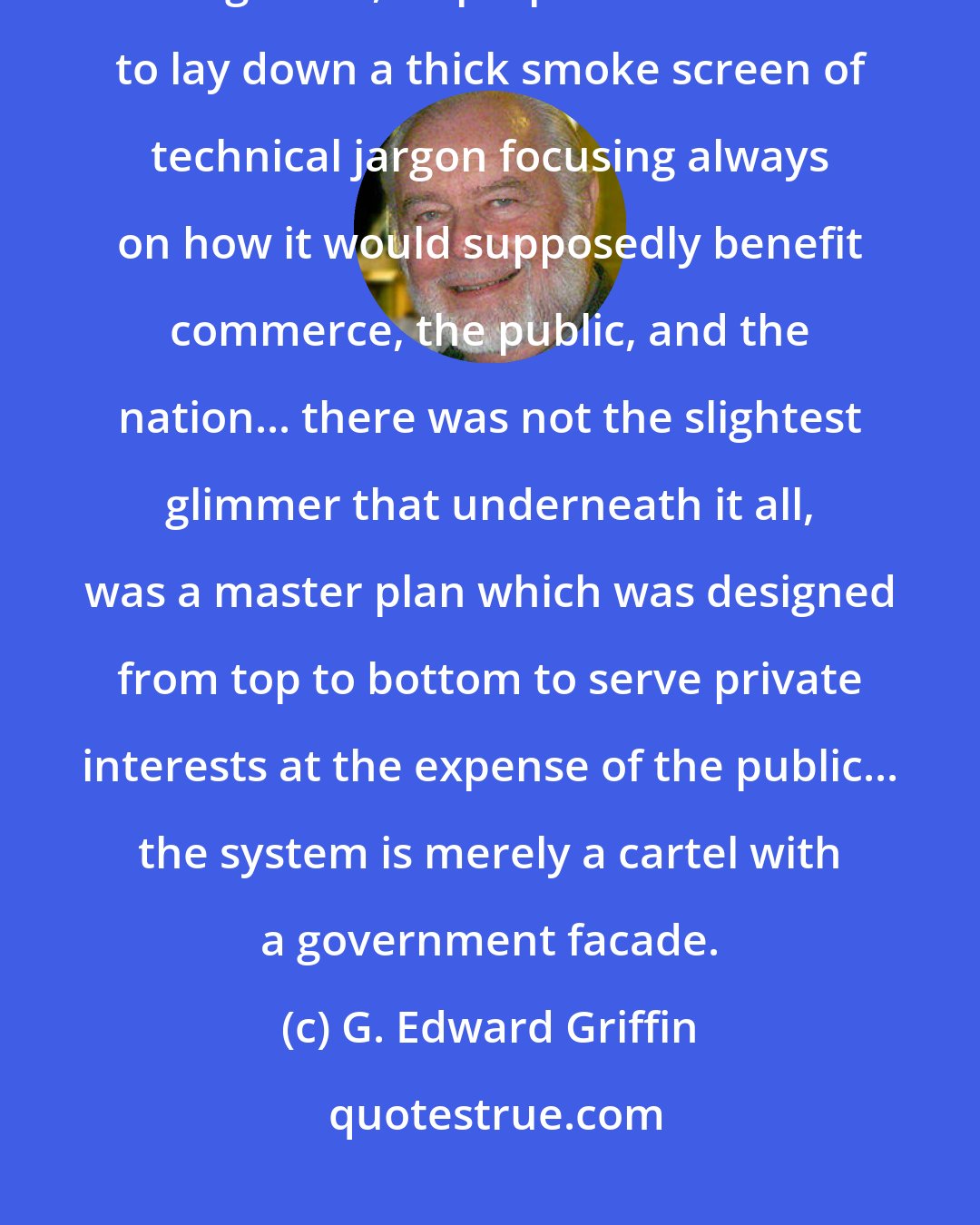 G. Edward Griffin: To cover the fact that a central bank is merely a cartel which has been legalized, its proponents had to lay down a thick smoke screen of technical jargon focusing always on how it would supposedly benefit commerce, the public, and the nation... there was not the slightest glimmer that underneath it all, was a master plan which was designed from top to bottom to serve private interests at the expense of the public... the system is merely a cartel with a government facade.