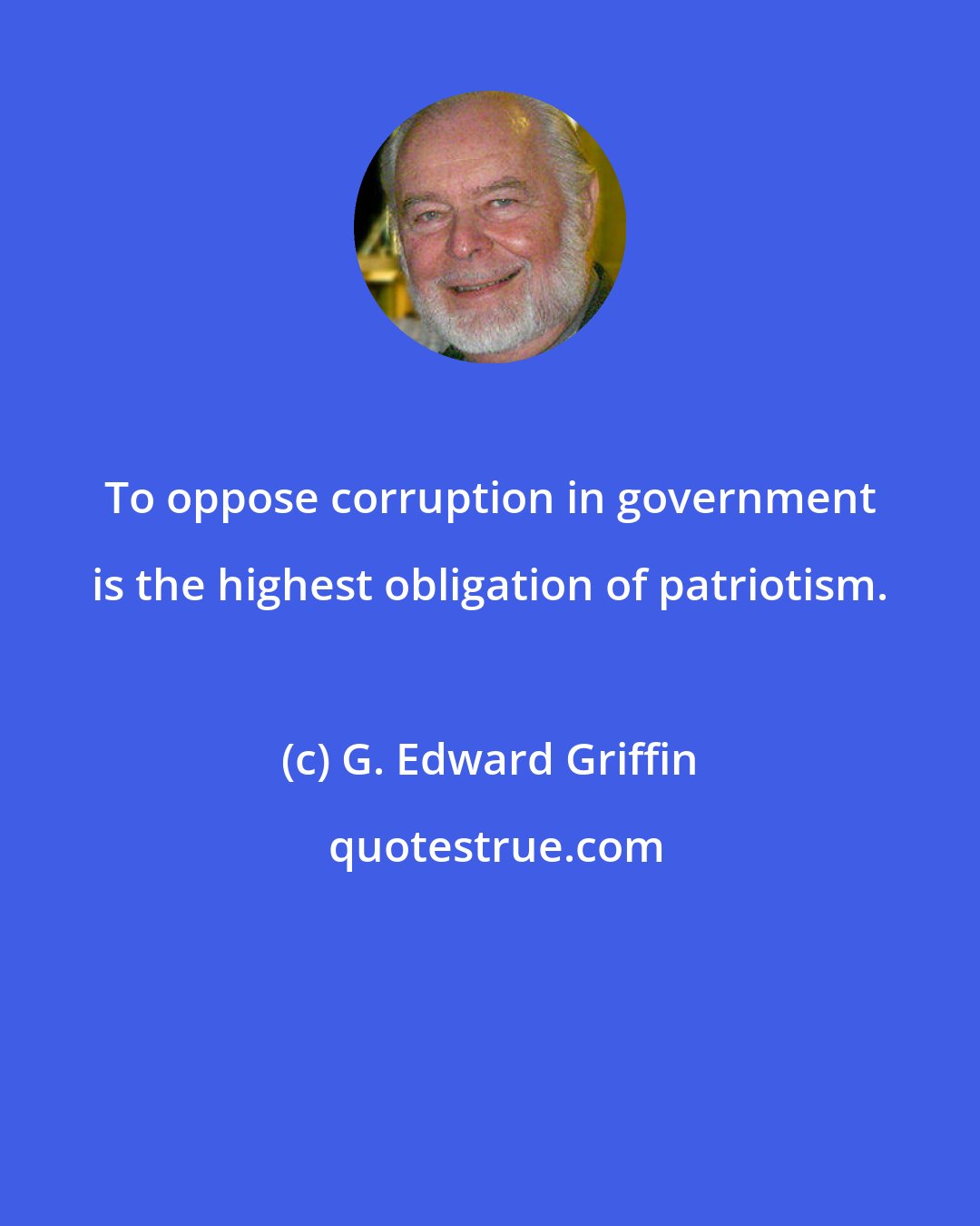 G. Edward Griffin: To oppose corruption in government is the highest obligation of patriotism.