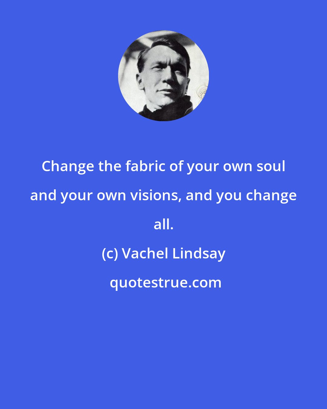 Vachel Lindsay: Change the fabric of your own soul and your own visions, and you change all.