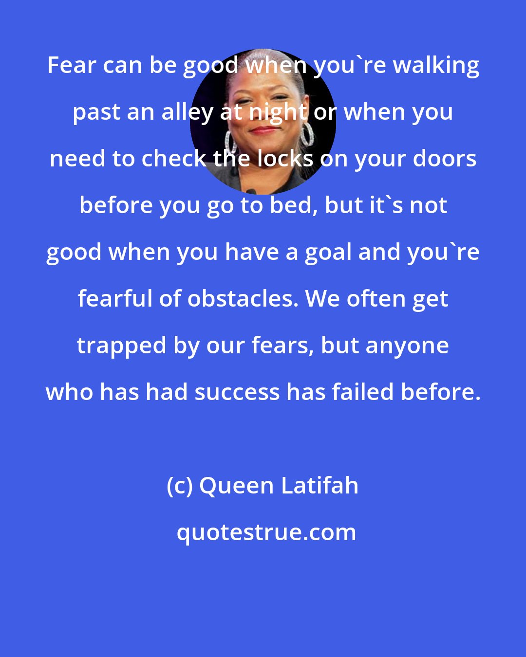 Queen Latifah: Fear can be good when you're walking past an alley at night or when you need to check the locks on your doors before you go to bed, but it's not good when you have a goal and you're fearful of obstacles. We often get trapped by our fears, but anyone who has had success has failed before.