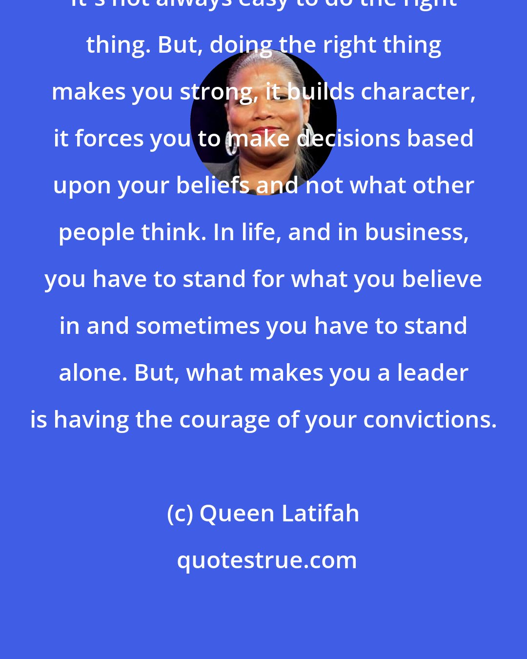 Queen Latifah: It's not always easy to do the right thing. But, doing the right thing makes you strong, it builds character, it forces you to make decisions based upon your beliefs and not what other people think. In life, and in business, you have to stand for what you believe in and sometimes you have to stand alone. But, what makes you a leader is having the courage of your convictions.