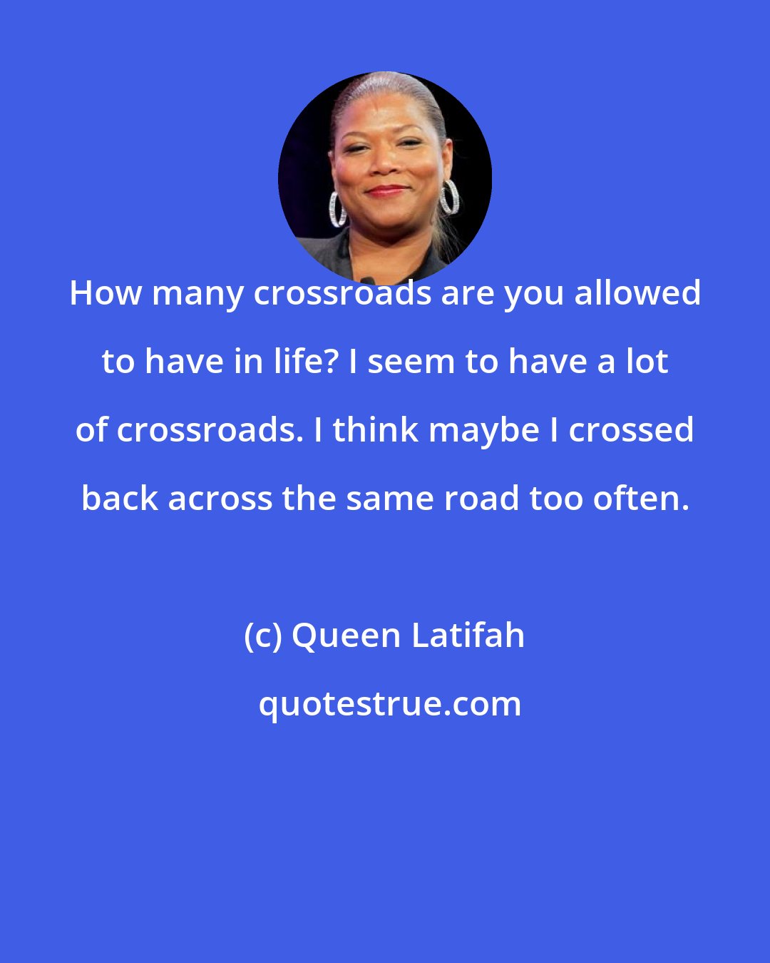 Queen Latifah: How many crossroads are you allowed to have in life? I seem to have a lot of crossroads. I think maybe I crossed back across the same road too often.