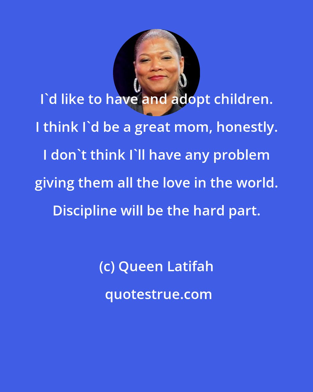 Queen Latifah: I'd like to have and adopt children. I think I'd be a great mom, honestly. I don't think I'll have any problem giving them all the love in the world. Discipline will be the hard part.