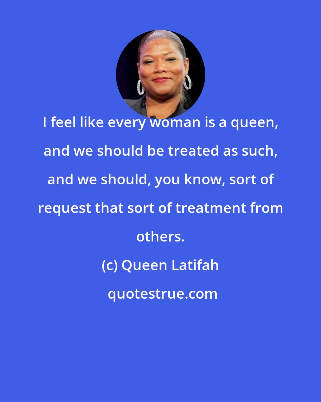 Queen Latifah: I feel like every woman is a queen, and we should be treated as such, and we should, you know, sort of request that sort of treatment from others.