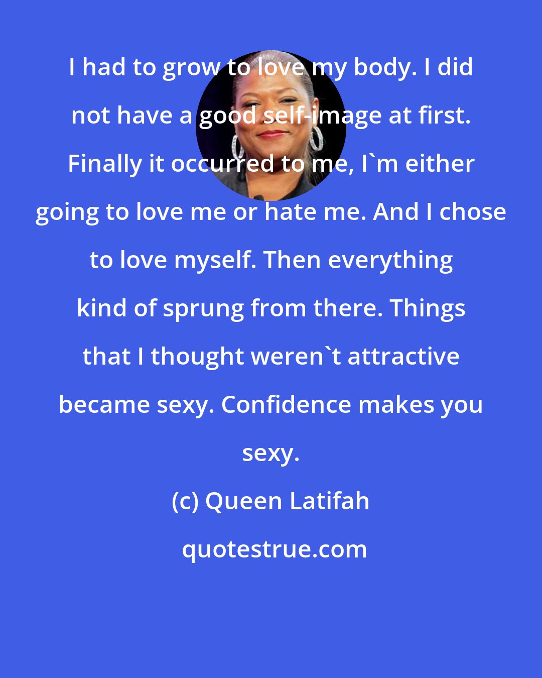 Queen Latifah: I had to grow to love my body. I did not have a good self-image at first. Finally it occurred to me, I'm either going to love me or hate me. And I chose to love myself. Then everything kind of sprung from there. Things that I thought weren't attractive became sexy. Confidence makes you sexy.