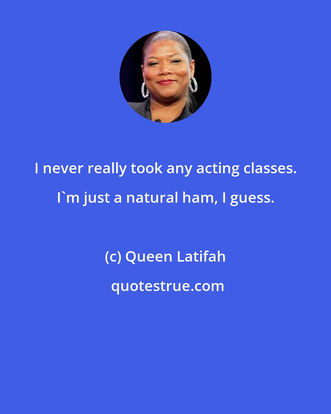 Queen Latifah: I never really took any acting classes. I'm just a natural ham, I guess.