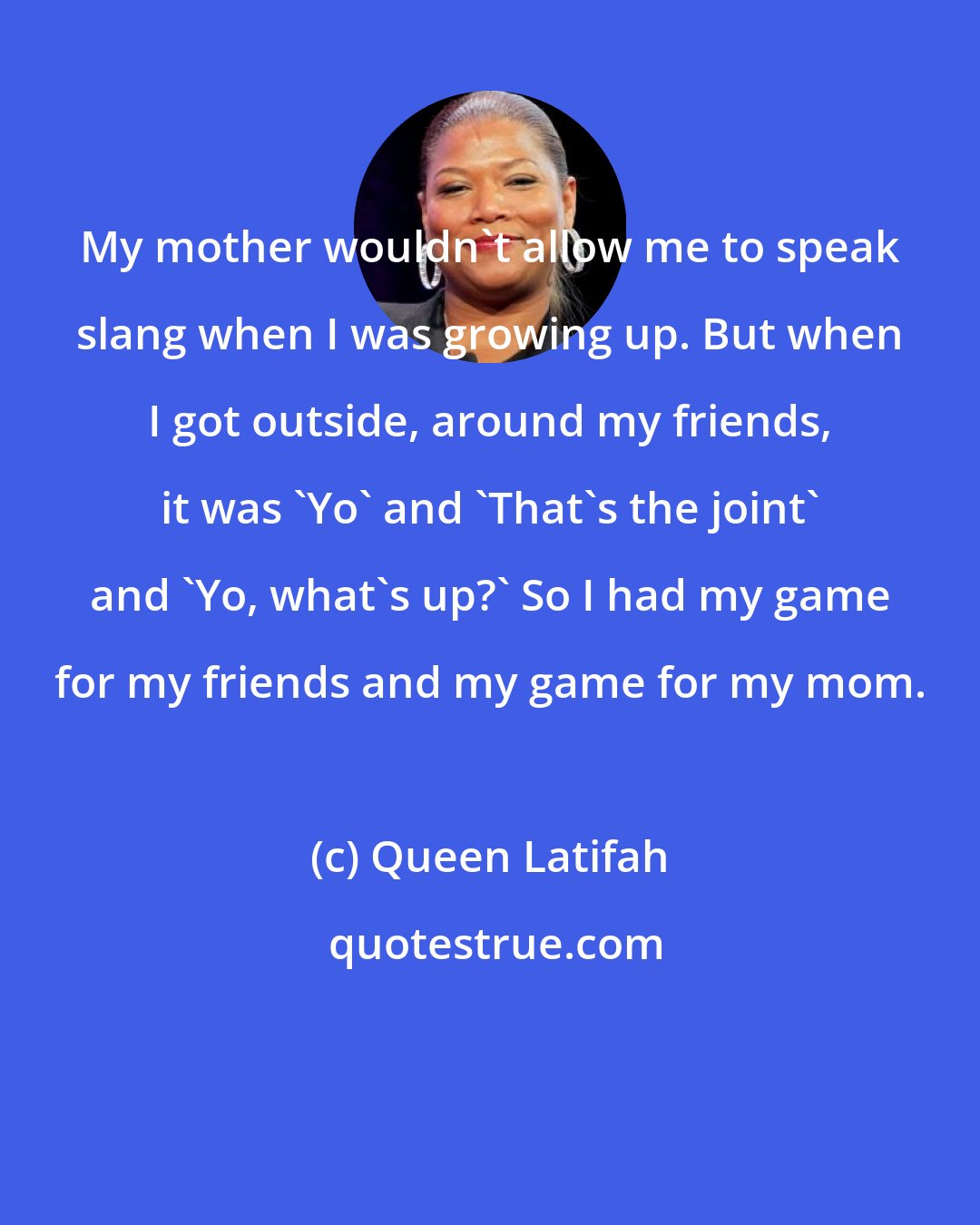 Queen Latifah: My mother wouldn't allow me to speak slang when I was growing up. But when I got outside, around my friends, it was 'Yo' and 'That's the joint' and 'Yo, what's up?' So I had my game for my friends and my game for my mom.