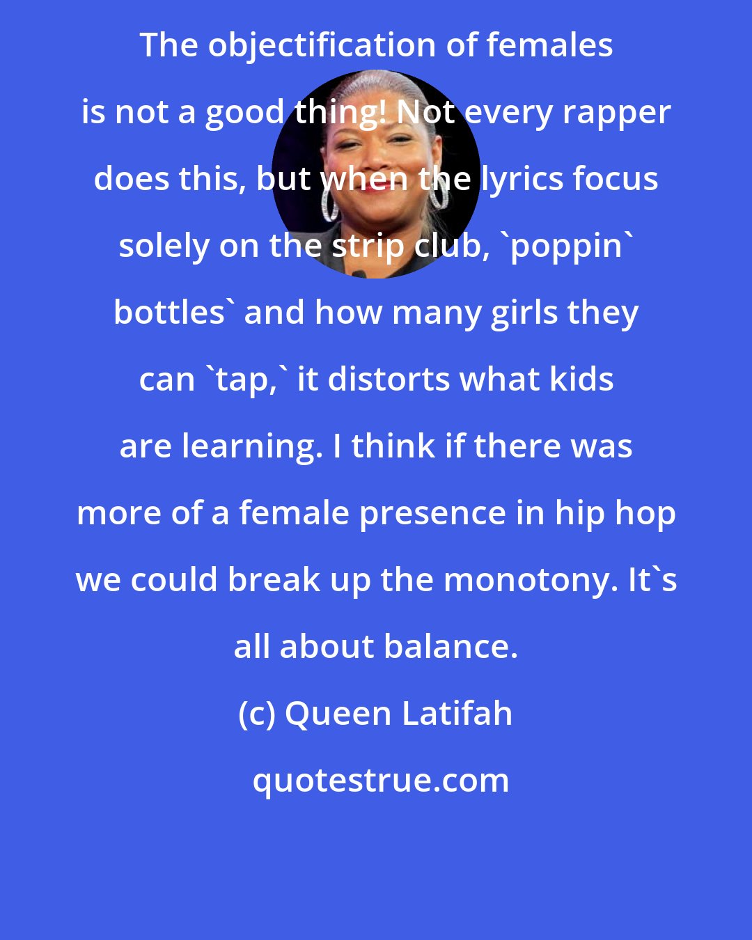 Queen Latifah: The objectification of females is not a good thing! Not every rapper does this, but when the lyrics focus solely on the strip club, 'poppin' bottles' and how many girls they can 'tap,' it distorts what kids are learning. I think if there was more of a female presence in hip hop we could break up the monotony. It's all about balance.