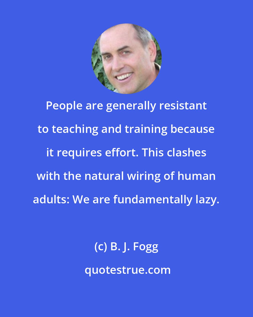 B. J. Fogg: People are generally resistant to teaching and training because it requires effort. This clashes with the natural wiring of human adults: We are fundamentally lazy.