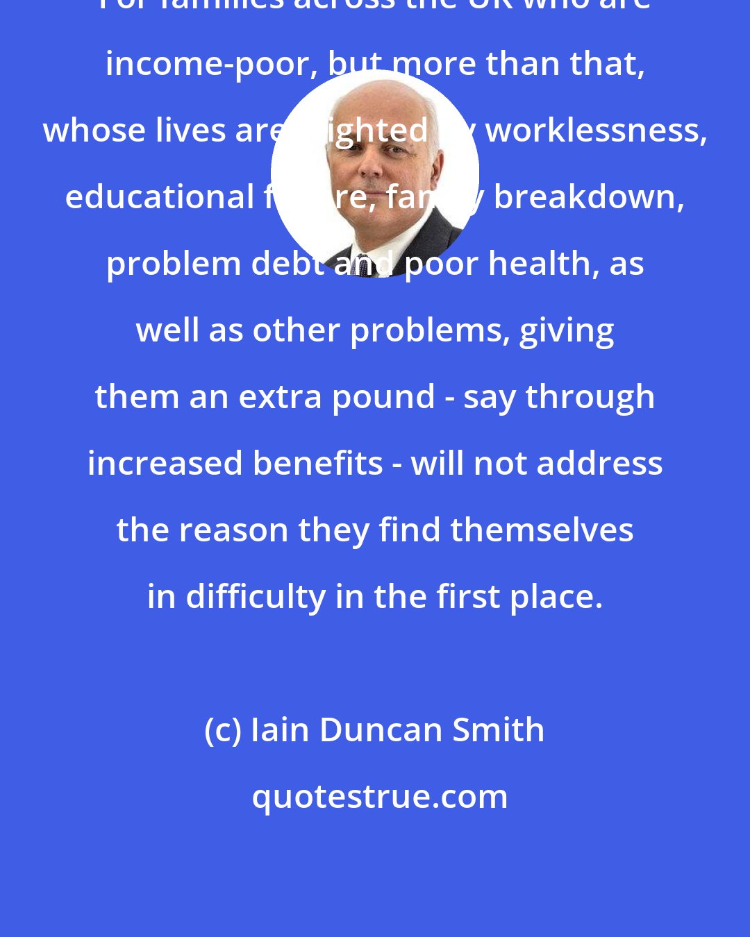 Iain Duncan Smith: For families across the UK who are income-poor, but more than that, whose lives are blighted by worklessness, educational failure, family breakdown, problem debt and poor health, as well as other problems, giving them an extra pound - say through increased benefits - will not address the reason they find themselves in difficulty in the first place.