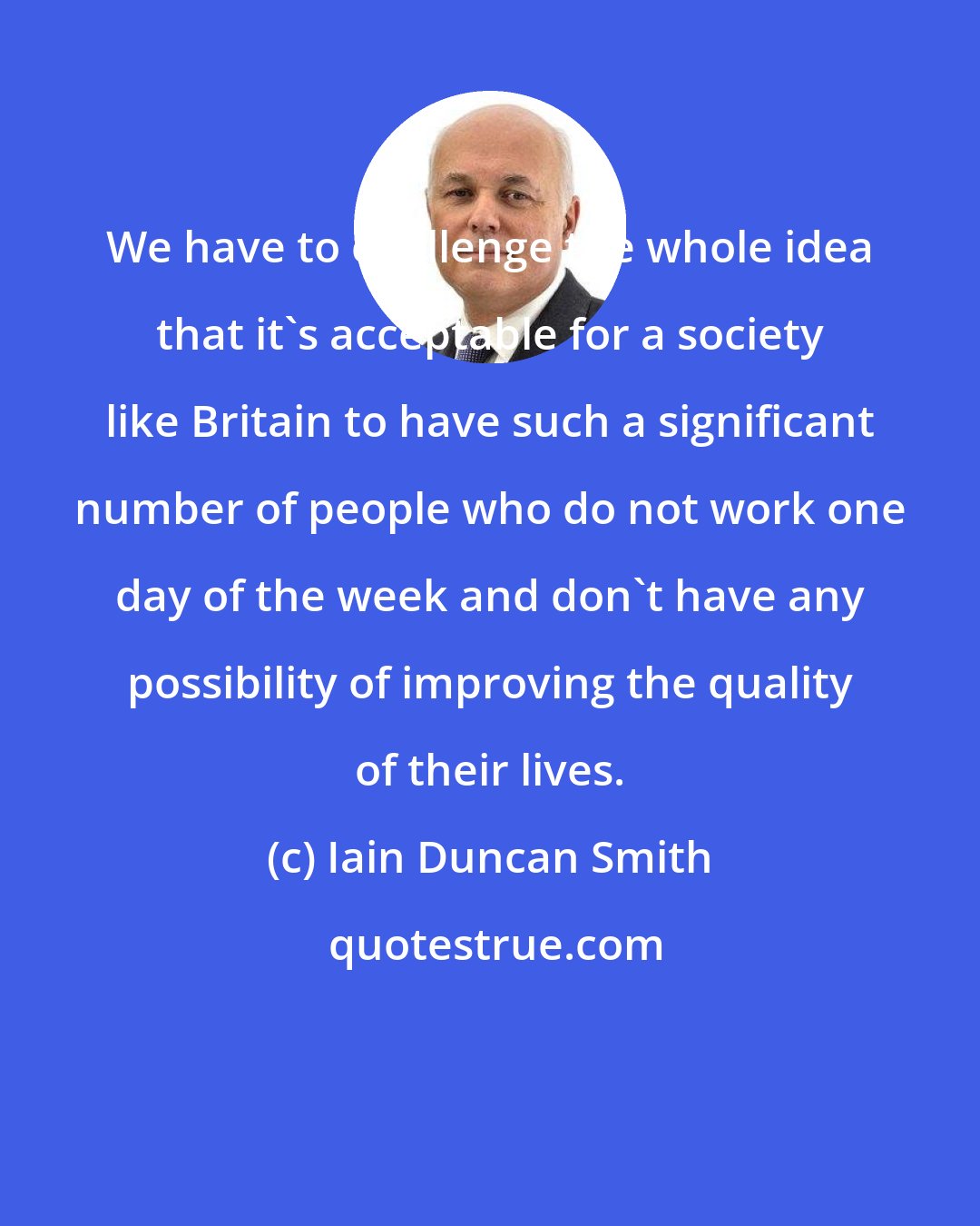 Iain Duncan Smith: We have to challenge the whole idea that it's acceptable for a society like Britain to have such a significant number of people who do not work one day of the week and don't have any possibility of improving the quality of their lives.