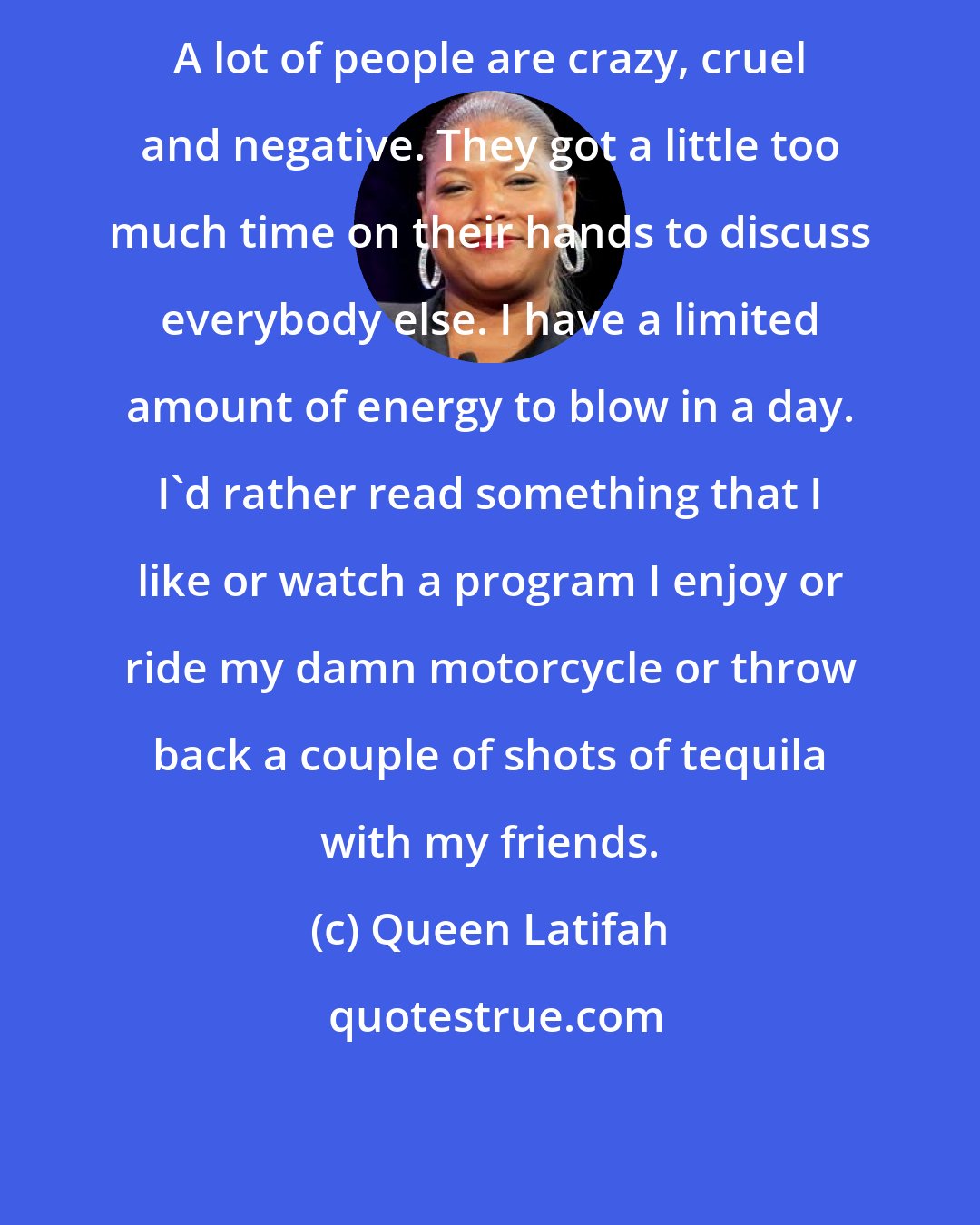 Queen Latifah: A lot of people are crazy, cruel and negative. They got a little too much time on their hands to discuss everybody else. I have a limited amount of energy to blow in a day. I'd rather read something that I like or watch a program I enjoy or ride my damn motorcycle or throw back a couple of shots of tequila with my friends.