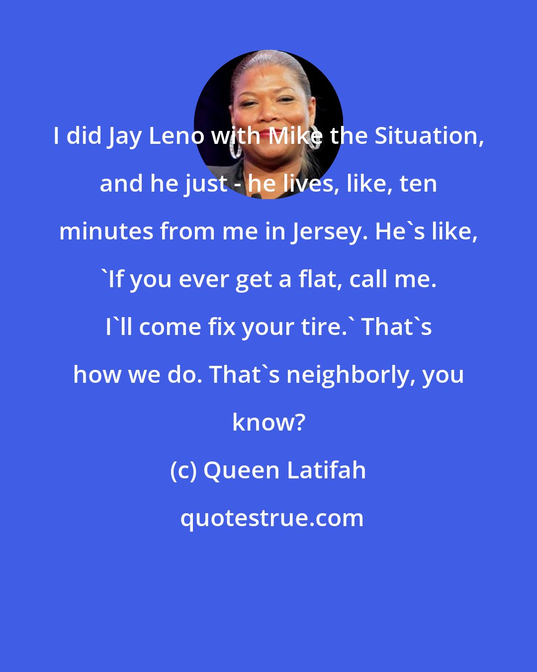 Queen Latifah: I did Jay Leno with Mike the Situation, and he just - he lives, like, ten minutes from me in Jersey. He's like, 'If you ever get a flat, call me. I'll come fix your tire.' That's how we do. That's neighborly, you know?