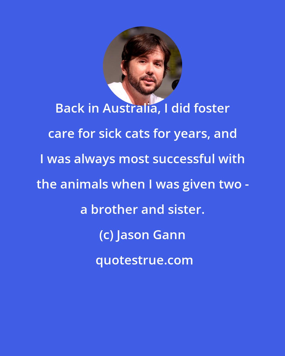 Jason Gann: Back in Australia, I did foster care for sick cats for years, and I was always most successful with the animals when I was given two - a brother and sister.