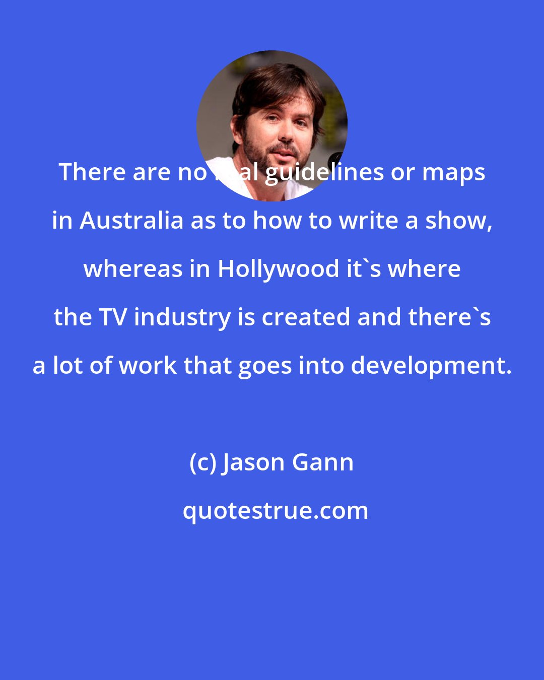 Jason Gann: There are no real guidelines or maps in Australia as to how to write a show, whereas in Hollywood it's where the TV industry is created and there's a lot of work that goes into development.