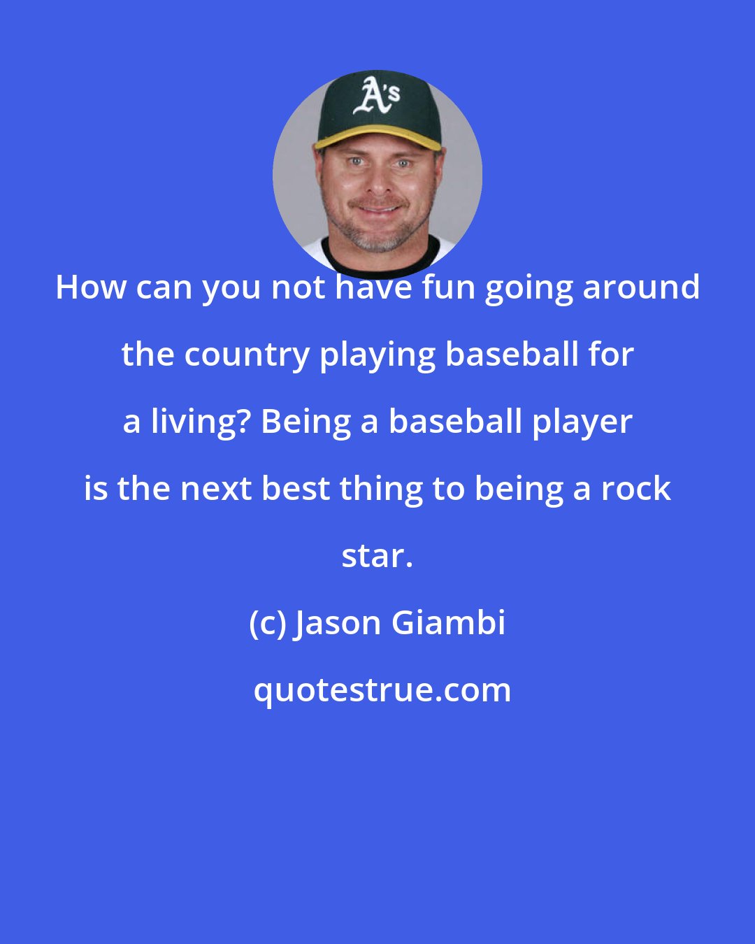 Jason Giambi: How can you not have fun going around the country playing baseball for a living? Being a baseball player is the next best thing to being a rock star.