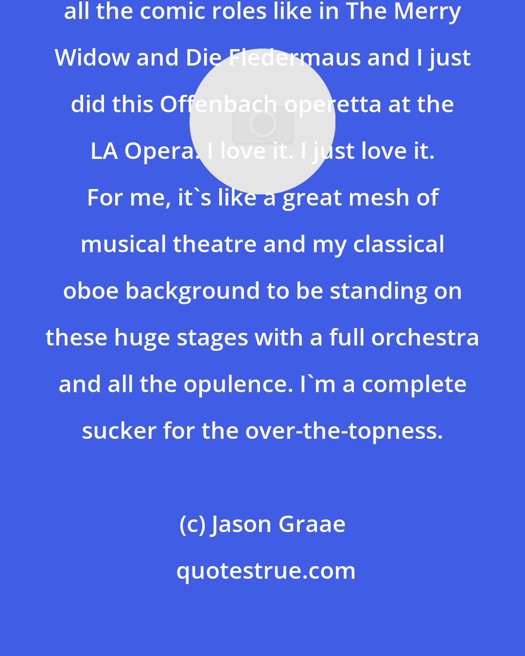 Jason Graae: But the stuff that I do is more like all the comic roles like in The Merry Widow and Die Fledermaus and I just did this Offenbach operetta at the LA Opera. I love it. I just love it. For me, it's like a great mesh of musical theatre and my classical oboe background to be standing on these huge stages with a full orchestra and all the opulence. I'm a complete sucker for the over-the-topness.