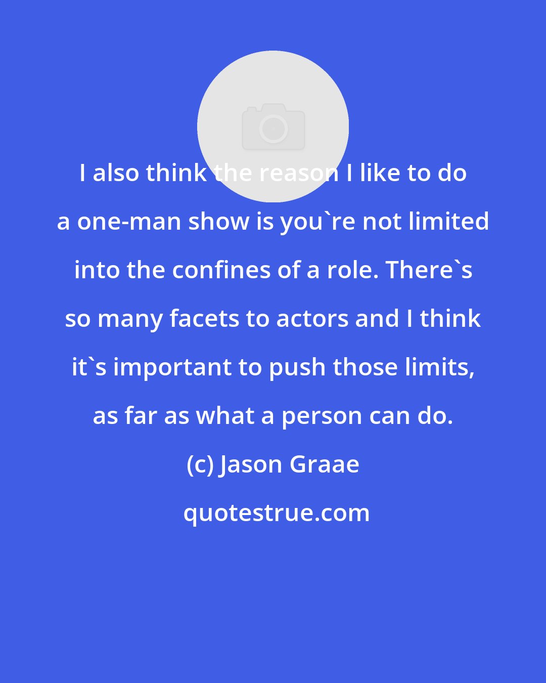 Jason Graae: I also think the reason I like to do a one-man show is you're not limited into the confines of a role. There's so many facets to actors and I think it's important to push those limits, as far as what a person can do.