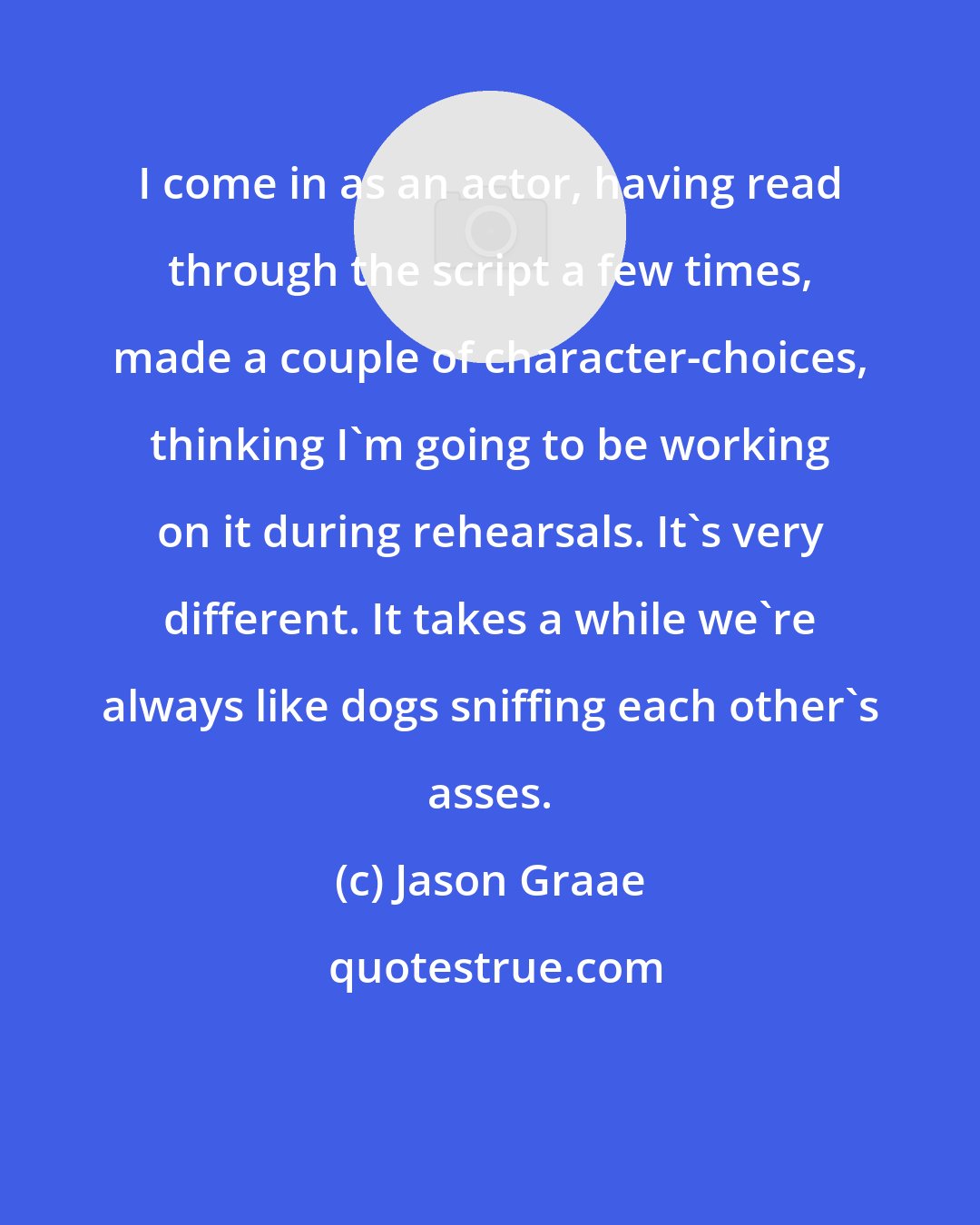 Jason Graae: I come in as an actor, having read through the script a few times, made a couple of character-choices, thinking I'm going to be working on it during rehearsals. It's very different. It takes a while we're always like dogs sniffing each other's asses.