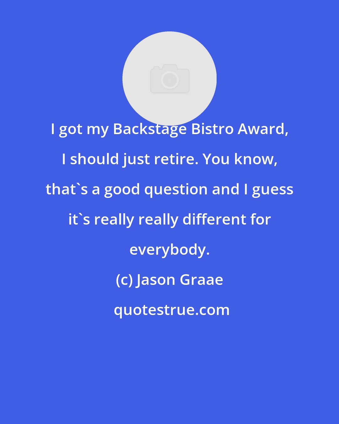 Jason Graae: I got my Backstage Bistro Award, I should just retire. You know, that's a good question and I guess it's really really different for everybody.