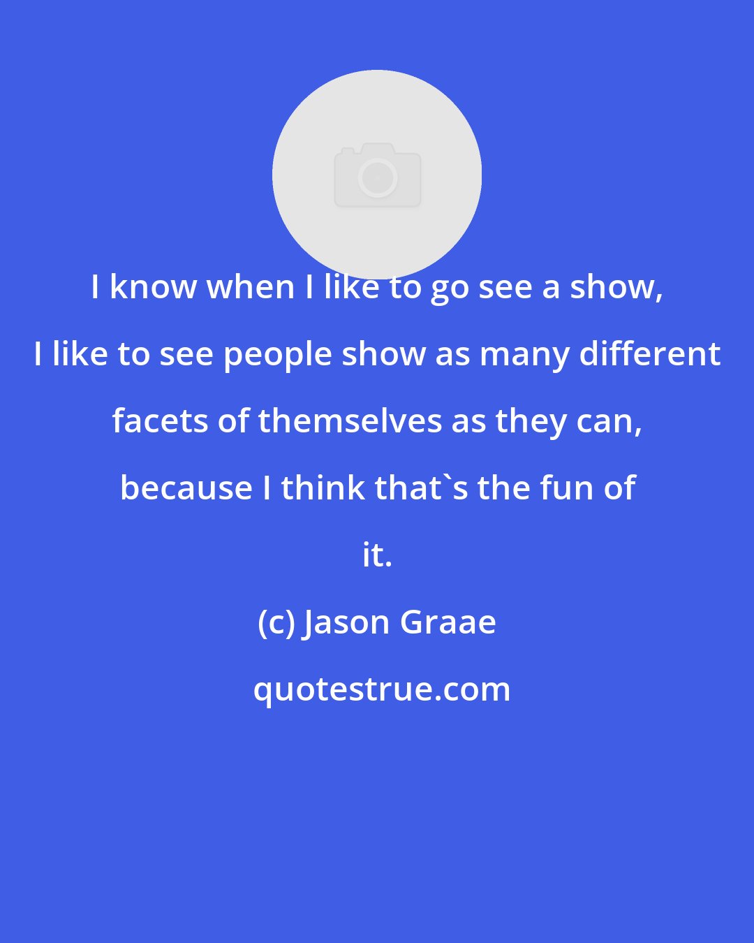 Jason Graae: I know when I like to go see a show, I like to see people show as many different facets of themselves as they can, because I think that's the fun of it.