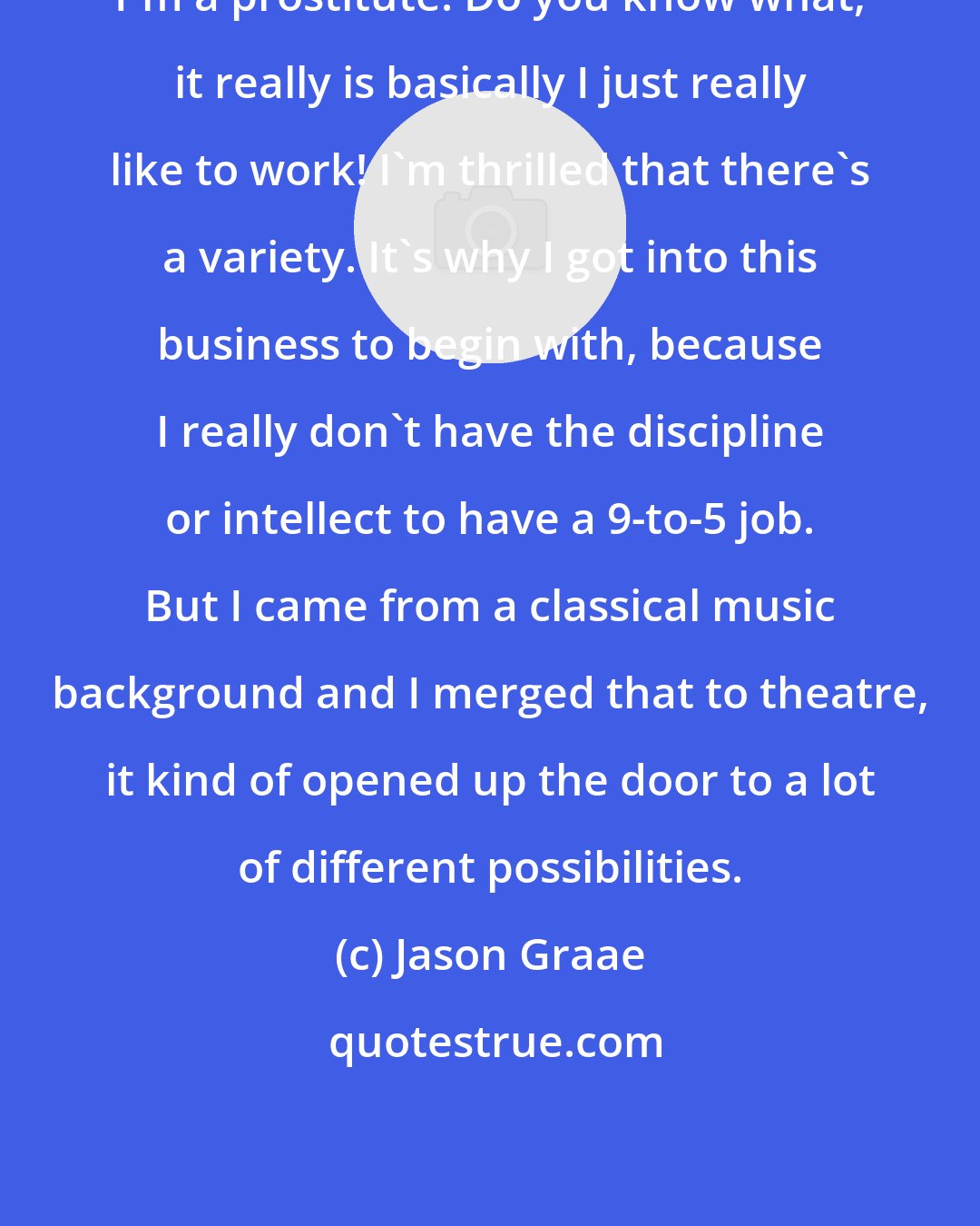 Jason Graae: I'm a prostitute. Do you know what, it really is basically I just really like to work! I'm thrilled that there's a variety. It's why I got into this business to begin with, because I really don't have the discipline or intellect to have a 9-to-5 job. But I came from a classical music background and I merged that to theatre, it kind of opened up the door to a lot of different possibilities.