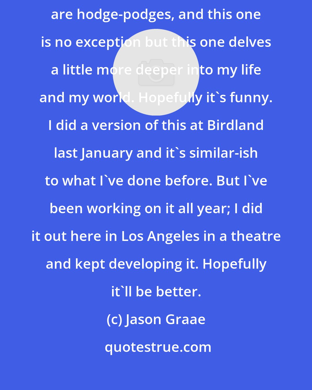 Jason Graae: I'm trying to make it a little bit more personal this time. All my shows are hodge-podges, and this one is no exception but this one delves a little more deeper into my life and my world. Hopefully it's funny. I did a version of this at Birdland last January and it's similar-ish to what I've done before. But I've been working on it all year; I did it out here in Los Angeles in a theatre and kept developing it. Hopefully it'll be better.