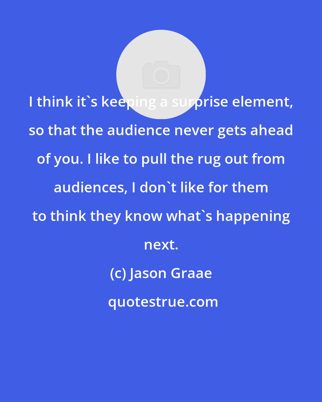 Jason Graae: I think it's keeping a surprise element, so that the audience never gets ahead of you. I like to pull the rug out from audiences, I don't like for them to think they know what's happening next.