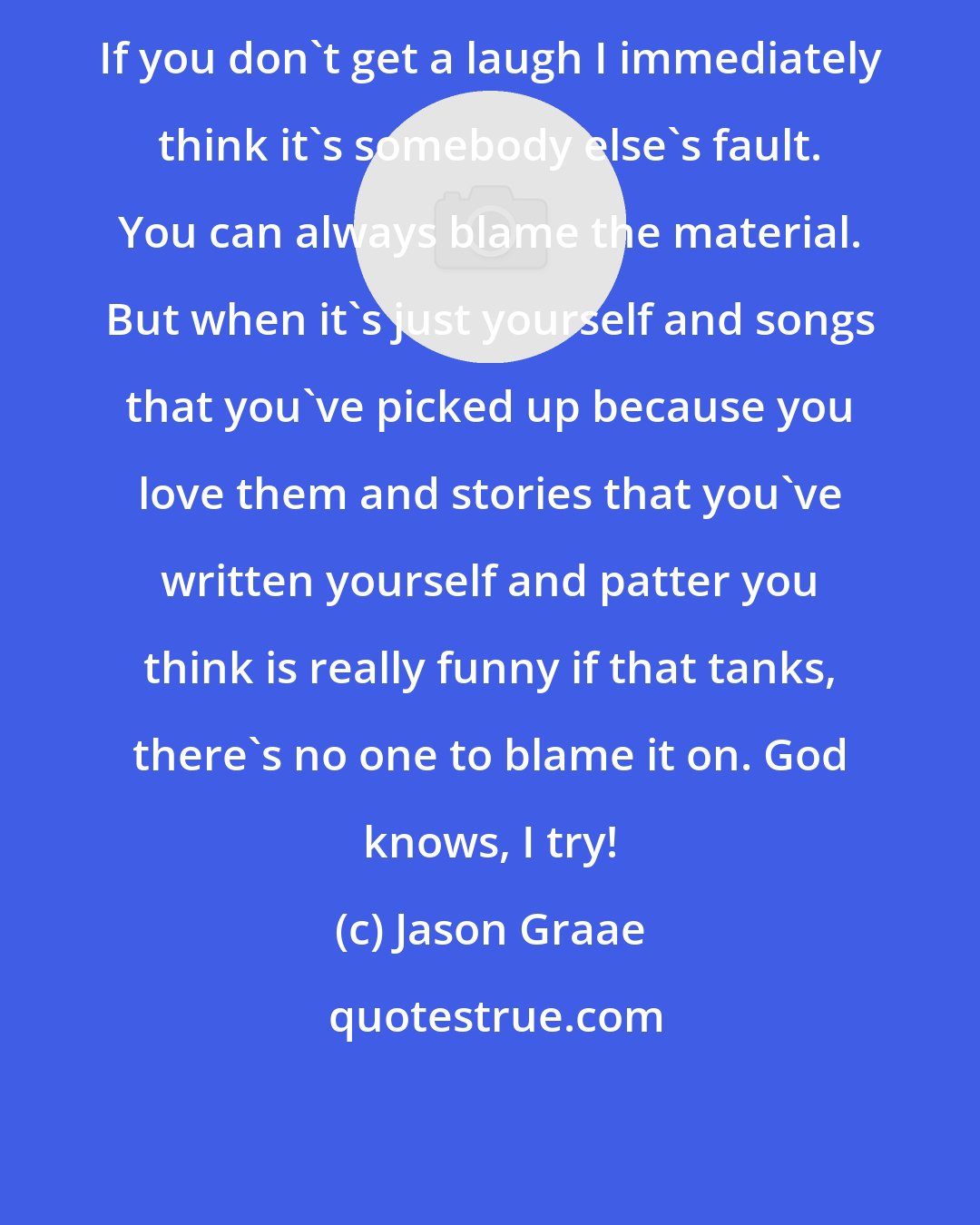 Jason Graae: If you don't get a laugh I immediately think it's somebody else's fault. You can always blame the material. But when it's just yourself and songs that you've picked up because you love them and stories that you've written yourself and patter you think is really funny if that tanks, there's no one to blame it on. God knows, I try!