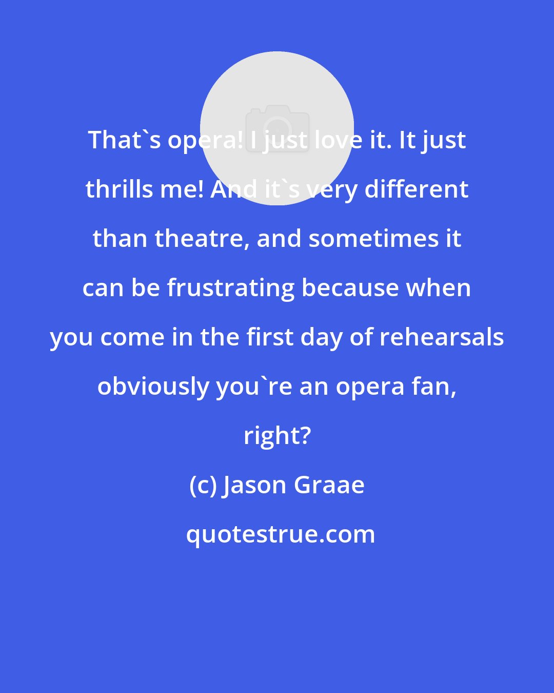 Jason Graae: That's opera! I just love it. It just thrills me! And it's very different than theatre, and sometimes it can be frustrating because when you come in the first day of rehearsals obviously you're an opera fan, right?